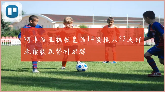 阿韦洛亚执教皇马14场换人52次却未能收获替补进球