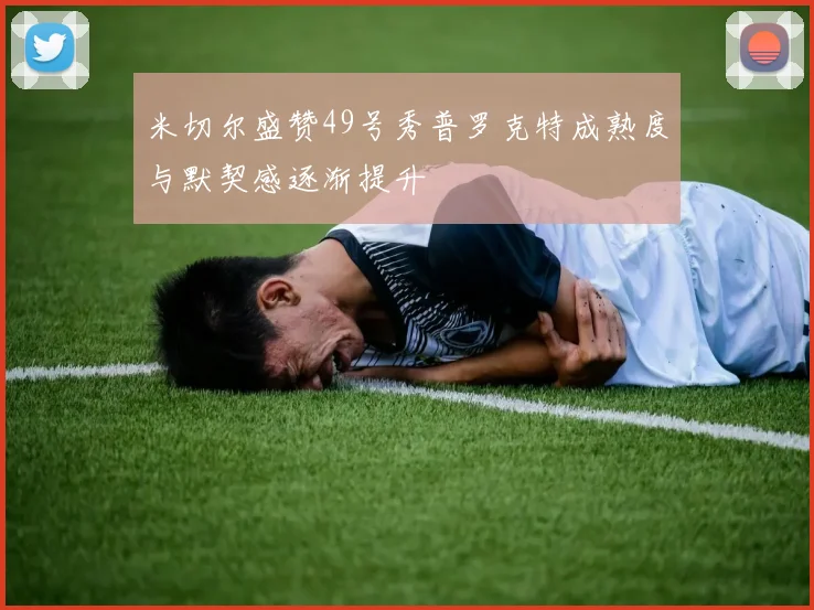 米切尔盛赞49号秀普罗克特成熟度与默契感逐渐提升