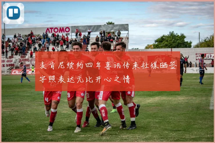 麦肯尼续约四年喜讯传来社媒晒签字照表达无比开心之情