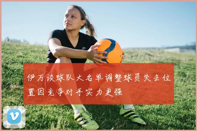 伊万谈球队大名单调整球员失去位置因竞争对手实力更强