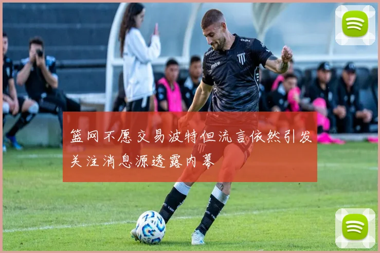 篮网不愿交易波特但流言依然引发关注消息源透露内幕