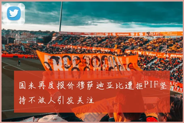 国米再度报价穆萨迪亚比遭拒PIF坚持不放人引发关注