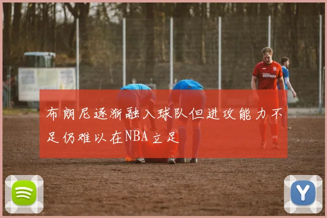 布朗尼逐渐融入球队但进攻能力不足仍难以在NBA立足