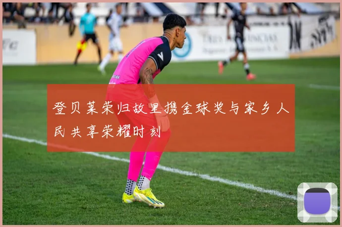 登贝莱荣归故里携金球奖与家乡人民共享荣耀时刻