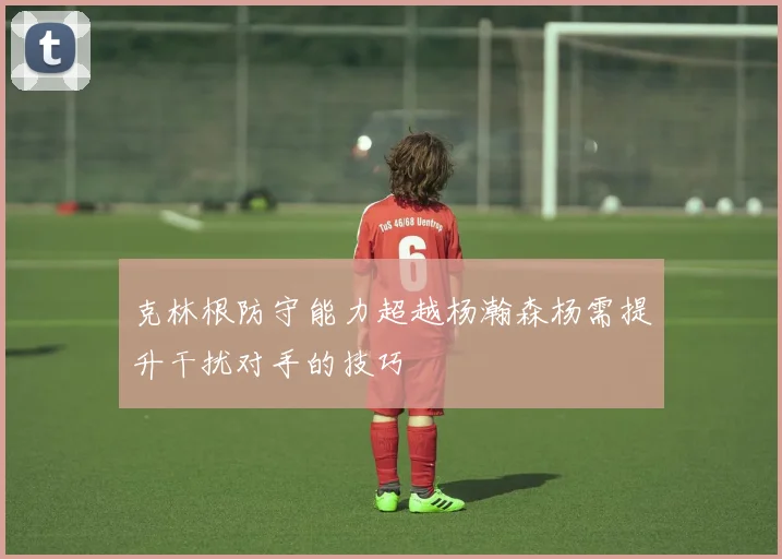 克林根防守能力超越杨瀚森杨需提升干扰对手的技巧