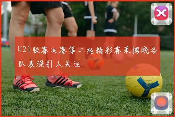 U21联赛决赛第二轮精彩赛果揭晓各队表现引人关注