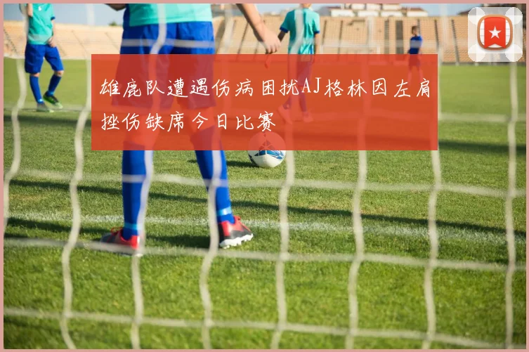 雄鹿队遭遇伤病困扰AJ格林因左肩挫伤缺席今日比赛