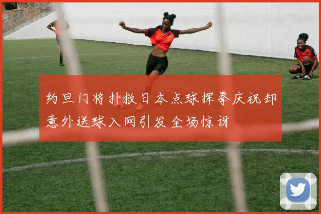 约旦门将扑救日本点球挥拳庆祝却意外送球入网引发全场惊讶