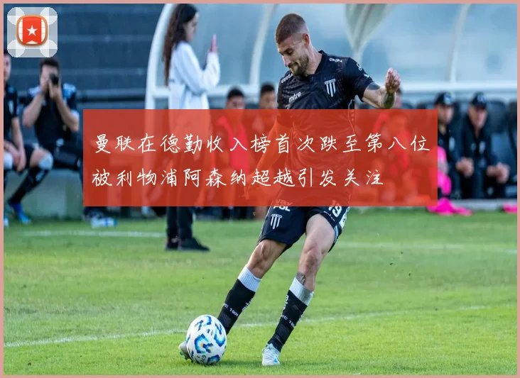 曼联在德勤收入榜首次跌至第八位被利物浦阿森纳超越引发关注
