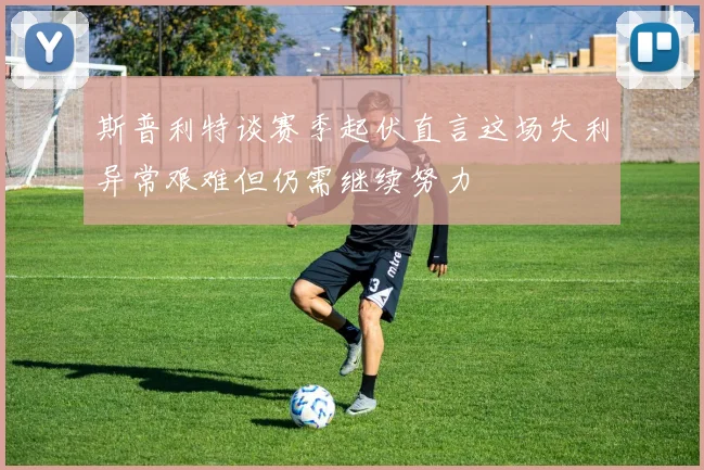 斯普利特谈赛季起伏直言这场失利异常艰难但仍需继续努力
