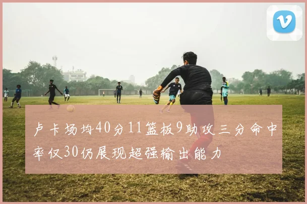 卢卡场均40分11篮板9助攻三分命中率仅30仍展现超强输出能力