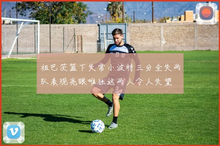 祖巴茨篮下失常小波特三分全失两队表现亮眼唯独这两人令人失望
