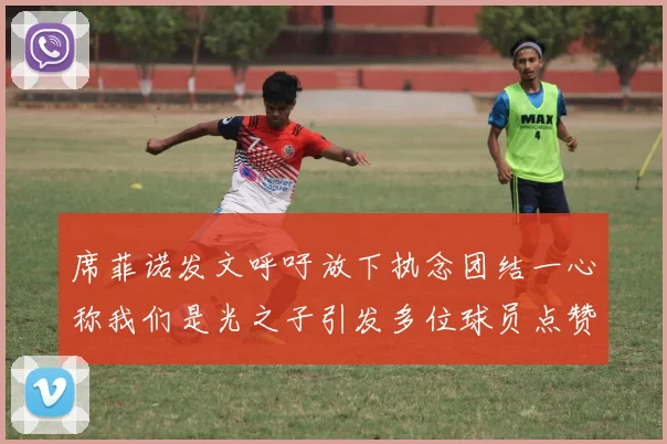 席菲诺发文呼吁放下执念团结一心称我们是光之子引发多位球员点赞