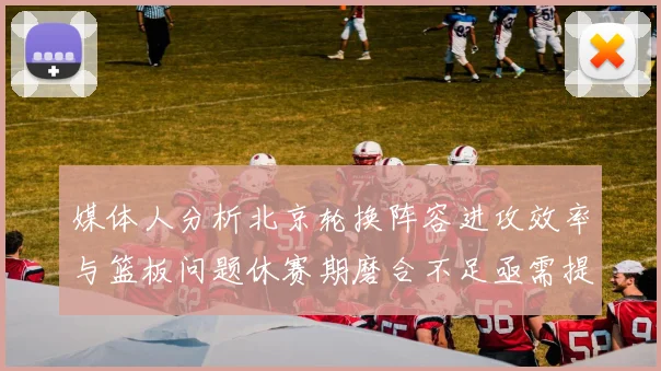 媒体人分析北京轮换阵容进攻效率与篮板问题休赛期磨合不足亟需提升